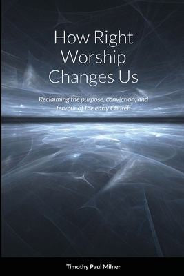 How Right Worship Changes Us: Reclaiming the conviction and fervour of the early church