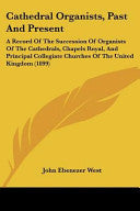 Cathedral Organists, Past And Present: A Record Of The Succession Of Organists Of The Cathedrals, Chapels Royal, And Principal Collegiate Churches Of