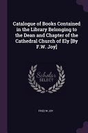 Catalogue of Books Contained in the Library Belonging to the Dean and Chapter of the Cathedral Church of Ely [By F.W. Joy]