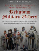 Catholic Church's Most Influential Religious Military Orders: The Controversial and Mysterious History of the Knights Templar, the Teutonic Knights, a