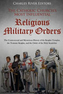 Catholic Church's Most Influential Religious Military Orders: The Controversial and Mysterious History of the Knights Templar, the Teutonic Knights, a