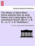 Abbey of Saint Alban. Some Extracts from Its Early History and a Description of Its Conventual Church. [By H. J. B. N., i.e. H. J. B. Nicholson.]