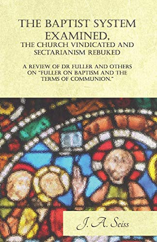 Baptist System Examined, the Church Vindicated and Sectarianism Rebuked - A Review of Fuller on Baptism and the Terms of Communion.
