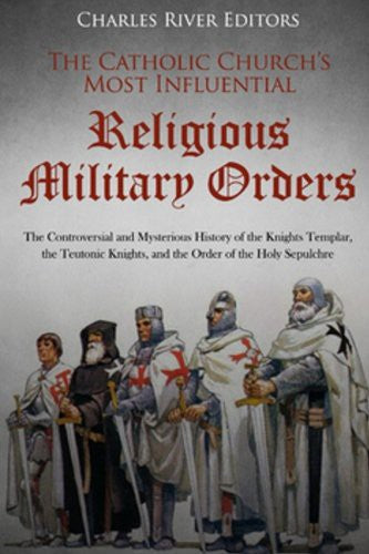 Catholic Church's Most Influential Religious Military Orders: The Controversial and Mysterious History of the Knights Templar, the Teutonic Knights, a