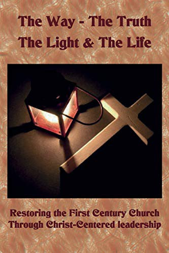 Way The Truth The Light & The Life: Restoring the First Century Church Through Christ-Centered Leadership